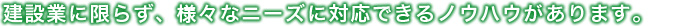 建設業に限らず、様々なニーズに対応できるノウハウがあります。